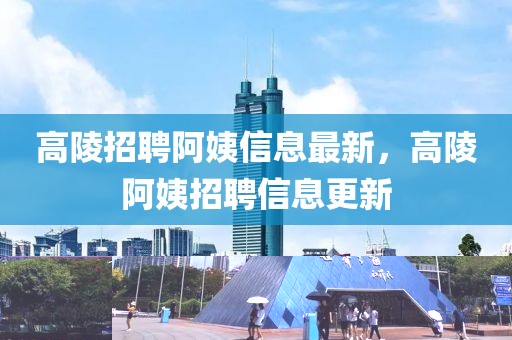 高陵招聘阿姨信息最新，高陵阿姨招聘信息更新