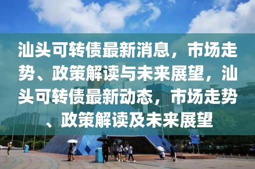 汕頭可轉(zhuǎn)債最新消息，市場走勢、政策解讀與未來展望，汕頭可轉(zhuǎn)債最新動態(tài)，市場走勢、政策解讀及未來展望