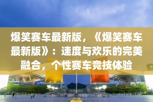 爆笑賽車最新版，《爆笑賽車最新版》：速度與歡樂的完美融合，個(gè)性賽車競(jìng)技體驗(yàn)