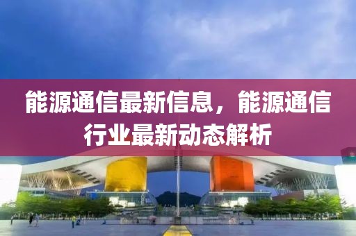 能源通信最新信息，能源通信行業最新動態解析