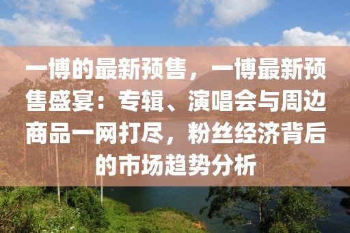 一博的最新預(yù)售，一博最新預(yù)售盛宴：專輯、演唱會(huì)與周邊商品一網(wǎng)打盡，粉絲經(jīng)濟(jì)背后的市場(chǎng)趨勢(shì)分析