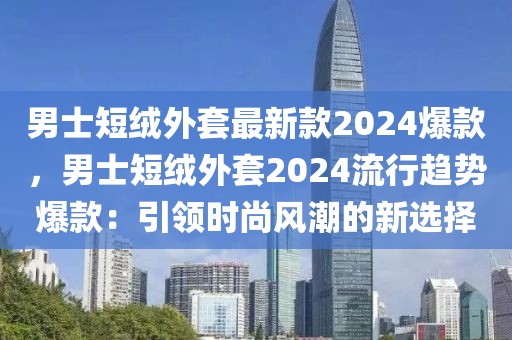 男士短絨外套最新款2024爆款，男士短絨外套2024流行趨勢爆款：引領時尚風潮的新選擇