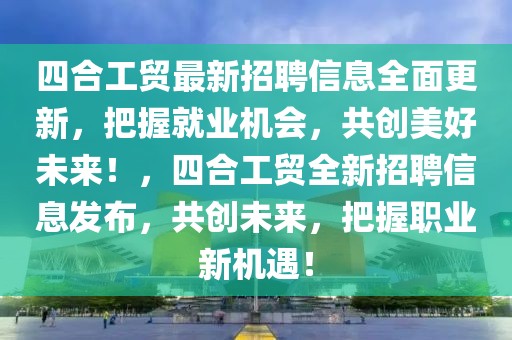 四合工貿最新招聘信息全面更新，把握就業機會，共創美好未來！，四合工貿全新招聘信息發布，共創未來，把握職業新機遇！