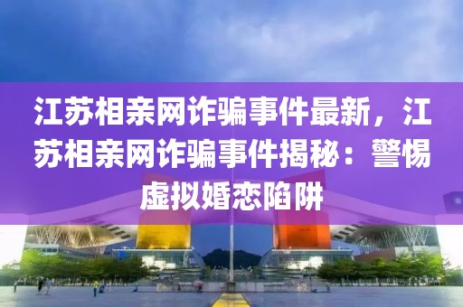 江蘇相親網詐騙事件最新，江蘇相親網詐騙事件揭秘：警惕虛擬婚戀陷阱