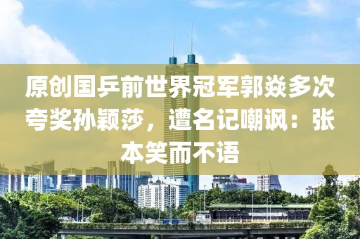 原創(chuàng)國乒前世界冠軍郭焱多次夸獎孫穎莎，遭名記嘲諷：張本笑而不語