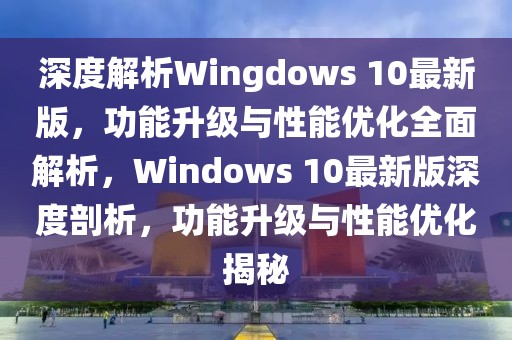 深度解析Wingdows 10最新版，功能升級與性能優化全面解析，Windows 10最新版深度剖析，功能升級與性能優化揭秘