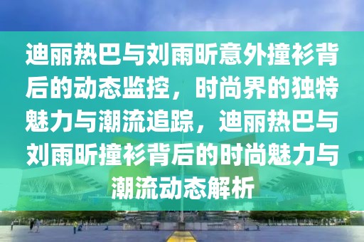 迪麗熱巴與劉雨昕意外撞衫背后的動態(tài)監(jiān)控，時尚界的獨特魅力與潮流追蹤，迪麗熱巴與劉雨昕撞衫背后的時尚魅力與潮流動態(tài)解析