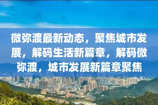 微彌渡最新動態(tài)，聚焦城市發(fā)展，解碼生活新篇章，解碼微彌渡，城市發(fā)展新篇章聚焦