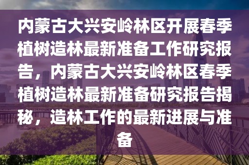 內蒙古大興安嶺林區開展春季植樹造林最新準備工作研究報告，內蒙古大興安嶺林區春季植樹造林最新準備研究報告揭秘，造林工作的最新進展與準備