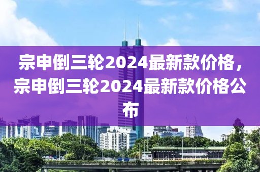宗申倒三輪2024最新款價格，宗申倒三輪2024最新款價格公布