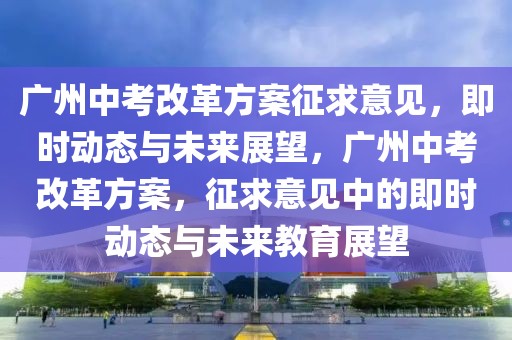 廣州中考改革方案征求意見，即時動態與未來展望，廣州中考改革方案，征求意見中的即時動態與未來教育展望