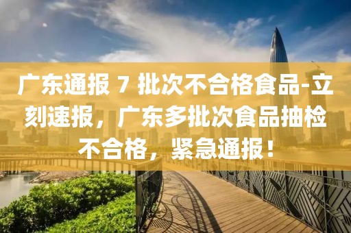 廣東通報 7 批次不合格食品-立刻速報，廣東多批次食品抽檢不合格，緊急通報！