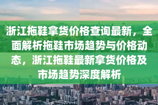 浙江拖鞋拿貨價格查詢最新，全面解析拖鞋市場趨勢與價格動態，浙江拖鞋最新拿貨價格及市場趨勢深度解析
