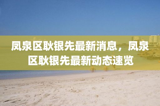 鳳泉區(qū)耿銀先最新消息，鳳泉區(qū)耿銀先最新動態(tài)速覽