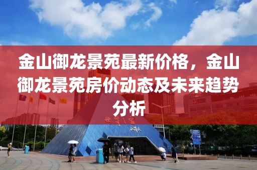 金山御龍景苑最新價(jià)格，金山御龍景苑房價(jià)動(dòng)態(tài)及未來趨勢分析