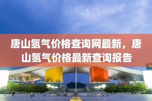 唐山氫氣價(jià)格查詢網(wǎng)最新，唐山氫氣價(jià)格最新查詢報(bào)告