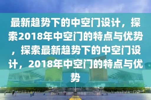 最新趨勢下的中空門設計，探索2018年中空門的特點與優勢，探索最新趨勢下的中空門設計，2018年中空門的特點與優勢