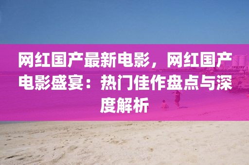 網(wǎng)紅國(guó)產(chǎn)最新電影，網(wǎng)紅國(guó)產(chǎn)電影盛宴：熱門(mén)佳作盤(pán)點(diǎn)與深度解析
