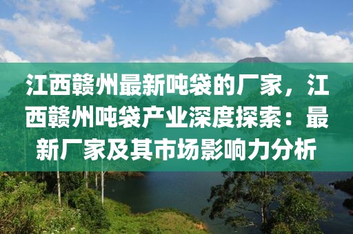 江西贛州最新噸袋的廠家，江西贛州噸袋產業深度探索：最新廠家及其市場影響力分析