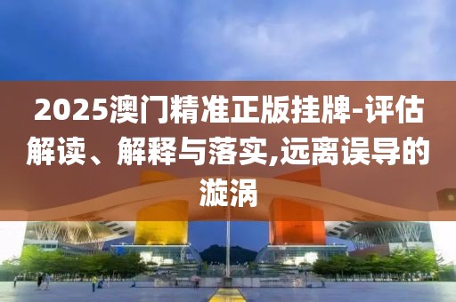 2025澳門精準正版掛牌-評估解讀、解釋與落實,遠離誤導的漩渦