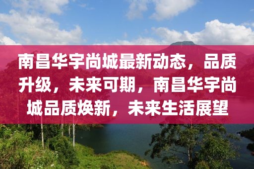 南昌華宇尚城最新動態，品質升級，未來可期，南昌華宇尚城品質煥新，未來生活展望