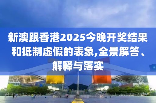 新澳跟香港2025今晚開獎結果和抵制虛假的表象,全景解答、解釋與落實