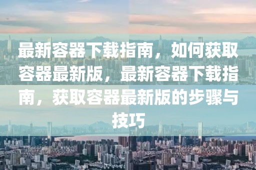 最新容器下載指南，如何獲取容器最新版，最新容器下載指南，獲取容器最新版的步驟與技巧