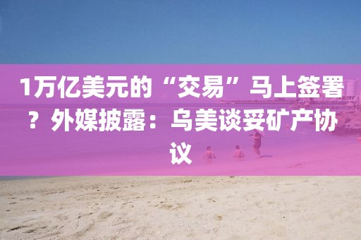 1萬億美元的“交易”馬上簽署？外媒披露：烏美談妥礦產(chǎn)協(xié)議