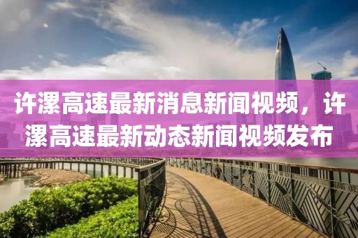 許漯高速最新消息新聞視頻，許漯高速最新動態新聞視頻發布