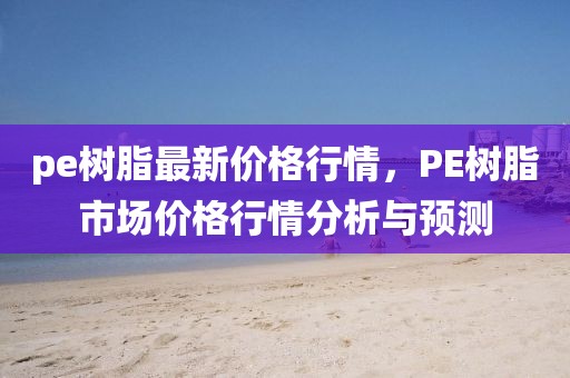 pe樹(shù)脂最新價(jià)格行情，PE樹(shù)脂市場(chǎng)價(jià)格行情分析與預(yù)測(cè)