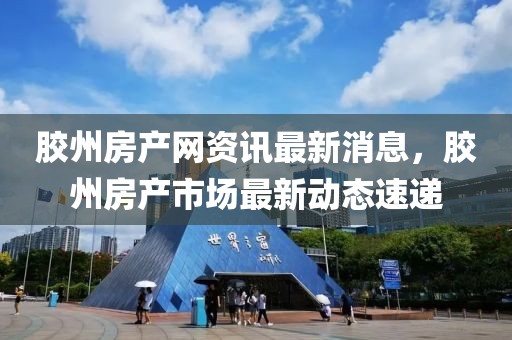 膠州房產網資訊最新消息，膠州房產市場最新動態速遞