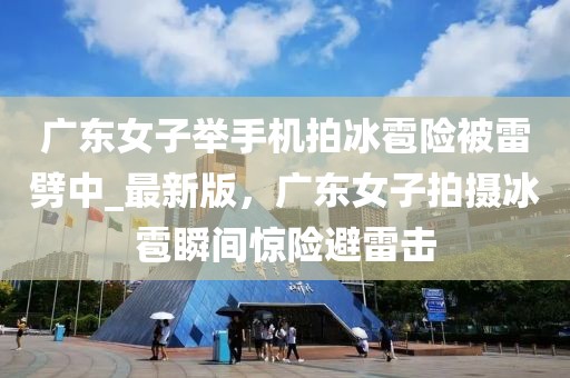 廣東女子舉手機拍冰雹險被雷劈中_最新版，廣東女子拍攝冰雹瞬間驚險避雷擊