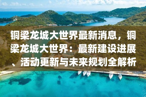 銅梁龍城大世界最新消息，銅梁龍城大世界：最新建設進展、活動更新與未來規劃全解析