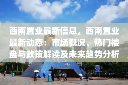 西南置業最新信息，西南置業最新動態：市場概況、熱門樓盤與政策解讀及未來趨勢分析
