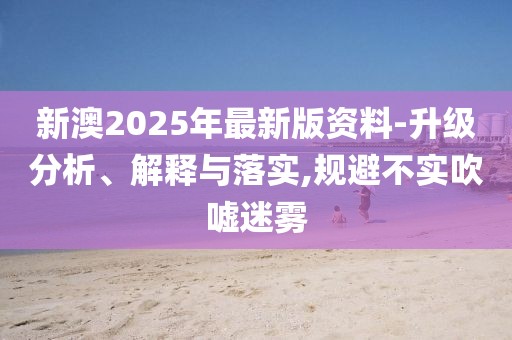 新澳2025年最新版資料-升級(jí)分析、解釋與落實(shí),規(guī)避不實(shí)吹噓迷霧