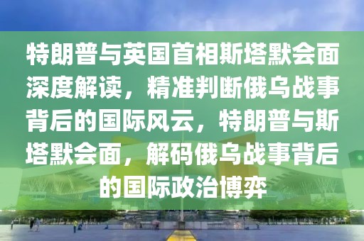 特朗普與英國首相斯塔默會面深度解讀，精準判斷俄烏戰事背后的國際風云，特朗普與斯塔默會面，解碼俄烏戰事背后的國際政治博弈