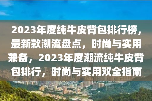 2023年度純牛皮背包排行榜，最新款潮流盤點，時尚與實用兼備，2023年度潮流純牛皮背包排行，時尚與實用雙全指南