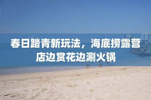 春日踏青新玩法，海底撈露營店邊賞花邊涮火鍋