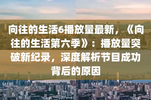 向往的生活6播放量最新，《向往的生活第六季》：播放量突破新紀(jì)錄，深度解析節(jié)目成功背后的原因