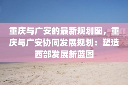 重慶與廣安的最新規劃圖，重慶與廣安協同發展規劃：塑造西部發展新藍圖