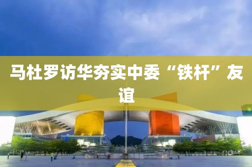馬杜羅訪華夯實中委“鐵桿”友誼