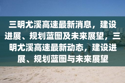 三明尤溪高速最新消息，建設進展、規(guī)劃藍圖及未來展望，三明尤溪高速最新動態(tài)，建設進展、規(guī)劃藍圖與未來展望