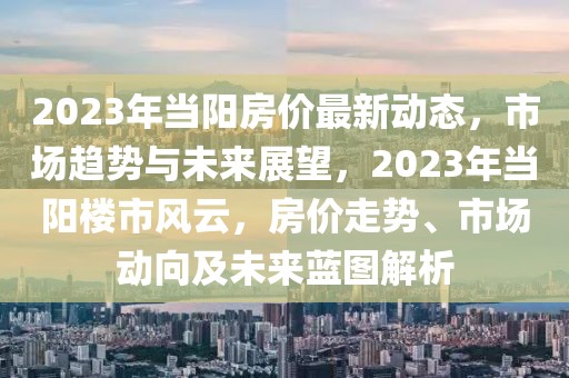 2023年當陽房價最新動態，市場趨勢與未來展望，2023年當陽樓市風云，房價走勢、市場動向及未來藍圖解析