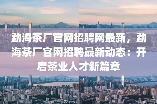 勐海茶廠官網招聘網最新，勐海茶廠官網招聘最新動態：開啟茶業人才新篇章