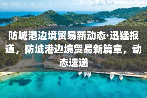 防城港邊境貿(mào)易新動(dòng)態(tài)·迅猛報(bào)道，防城港邊境貿(mào)易新篇章，動(dòng)態(tài)速遞