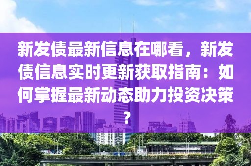 新發(fā)債最新信息在哪看，新發(fā)債信息實(shí)時(shí)更新獲取指南：如何掌握最新動(dòng)態(tài)助力投資決策？