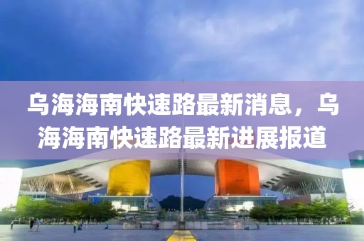 烏海海南快速路最新消息，烏海海南快速路最新進展報道