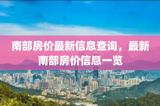 南部房價最新信息查詢，最新南部房價信息一覽