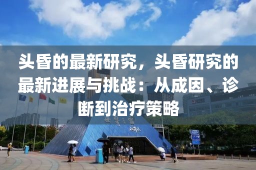 頭昏的最新研究，頭昏研究的最新進展與挑戰：從成因、診斷到治療策略