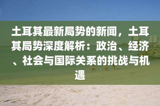 土耳其最新局勢的新聞，土耳其局勢深度解析：政治、經(jīng)濟(jì)、社會與國際關(guān)系的挑戰(zhàn)與機(jī)遇